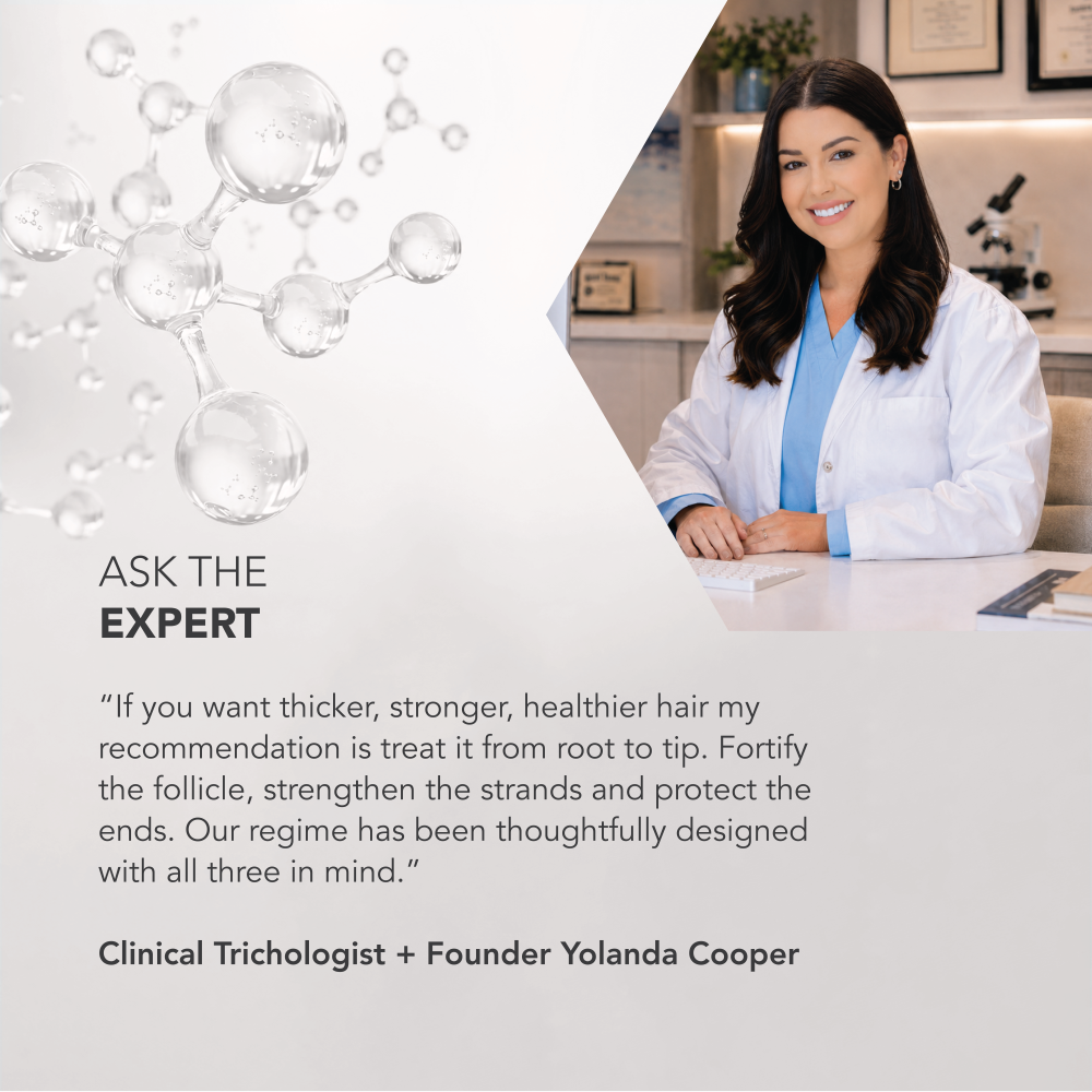 Image of Yolanda Cooper. Text reads: Ask the expert “If you want thicker, stronger, healthier hair my recommendation is treat it from root to tip. Fortify the follicle, strengthen the strands and protect the ends. Our regime has been thoughtfully designed with all three in mind.”

Clinical Trichologist + Founder Yolanda Cooper